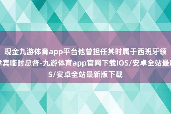 现金九游体育app平台他曾担任其时属于西班牙领地的菲律宾临时总督-九游体育app官网下载IOS/安卓全站最新版下载