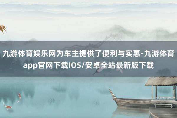 九游体育娱乐网为车主提供了便利与实惠-九游体育app官网下载IOS/安卓全站最新版下载