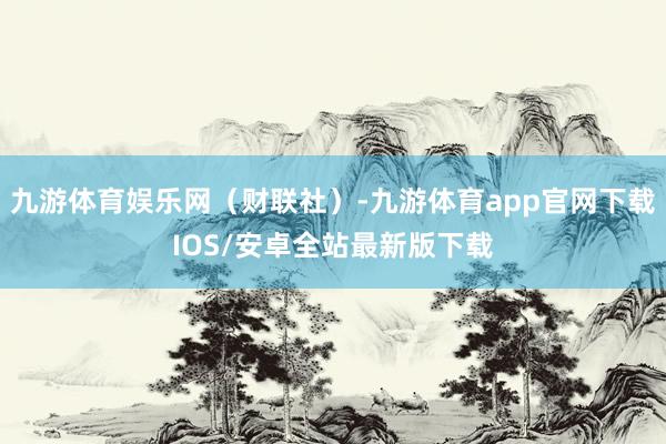 九游体育娱乐网（财联社）-九游体育app官网下载IOS/安卓全站最新版下载