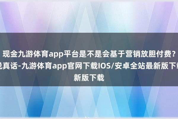 现金九游体育app平台是不是会基于营销放胆付费？说真话-九游体育app官网下载IOS/安卓全站最新版下载