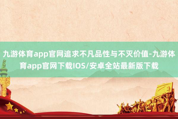 九游体育app官网追求不凡品性与不灭价值-九游体育app官网下载IOS/安卓全站最新版下载
