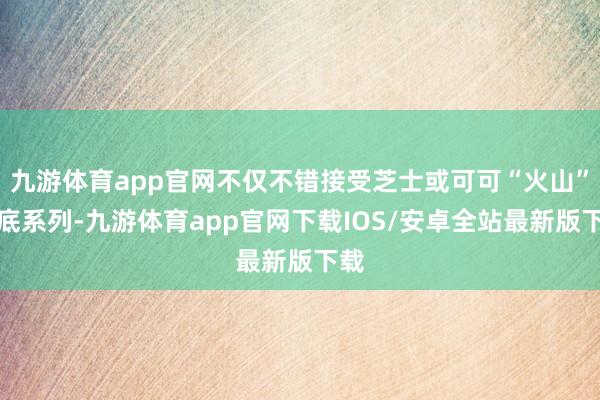 九游体育app官网不仅不错接受芝士或可可“火山”饼底系列-九游体育app官网下载IOS/安卓全站最新版下载