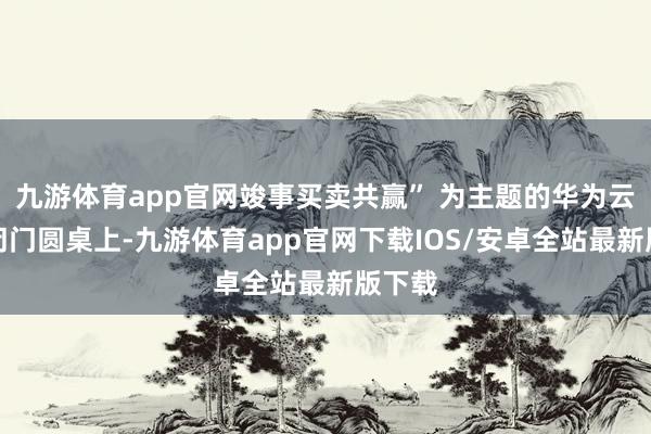 九游体育app官网竣事买卖共赢” 为主题的华为云生态闭门圆桌上-九游体育app官网下载IOS/安卓全站最新版下载