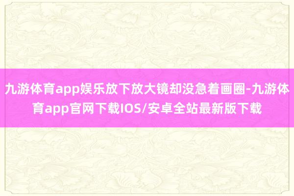 九游体育app娱乐放下放大镜却没急着画圈-九游体育app官网下载IOS/安卓全站最新版下载