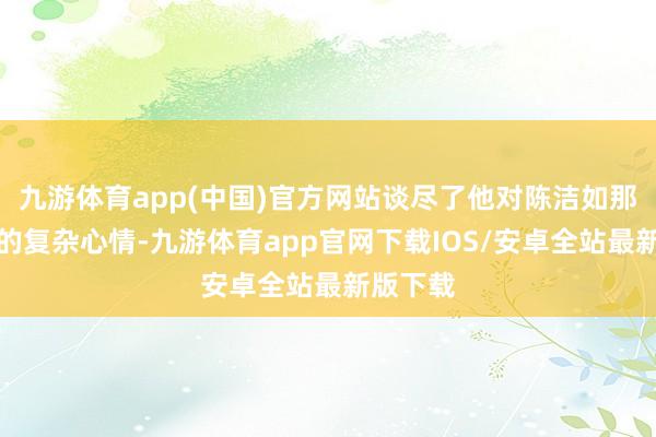 九游体育app(中国)官方网站谈尽了他对陈洁如那段旧事的复杂心情-九游体育app官网下载IOS/安卓全站最新版下载