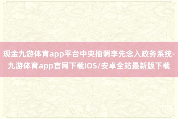 现金九游体育app平台中央抽调李先念入政务系统-九游体育app官网下载IOS/安卓全站最新版下载