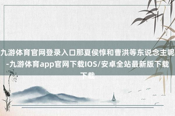 九游体育官网登录入口那夏侯惇和曹洪等东说念主呢-九游体育app官网下载IOS/安卓全站最新版下载