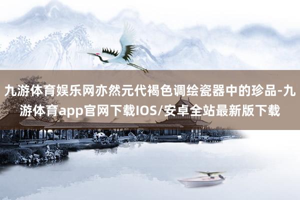 九游体育娱乐网亦然元代褐色调绘瓷器中的珍品-九游体育app官网下载IOS/安卓全站最新版下载