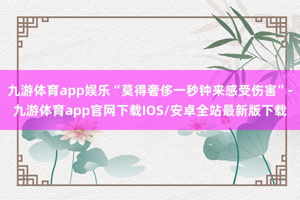 九游体育app娱乐“莫得奢侈一秒钟来感受伤害”-九游体育app官网下载IOS/安卓全站最新版下载