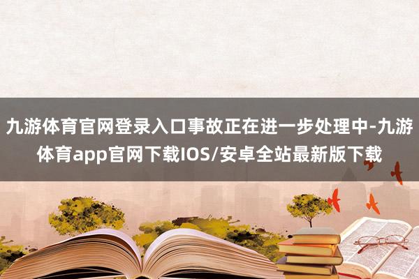 九游体育官网登录入口事故正在进一步处理中-九游体育app官网下载IOS/安卓全站最新版下载