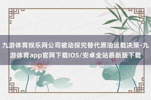 九游体育娱乐网公司被动探究替代原油运载决策-九游体育app官网下载IOS/安卓全站最新版下载