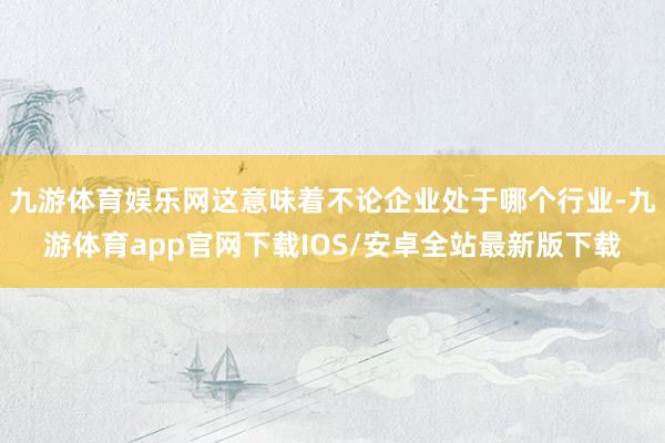 九游体育娱乐网这意味着不论企业处于哪个行业-九游体育app官网下载IOS/安卓全站最新版下载
