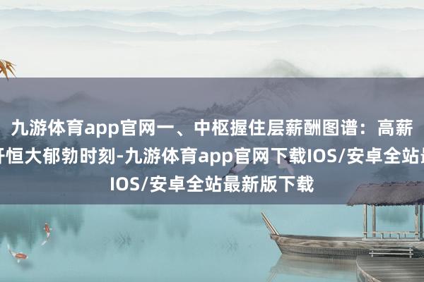 九游体育app官网一、中枢握住层薪酬图谱：高薪期间的拆开恒大郁勃时刻-九游体育app官网下载IOS/安卓全站最新版下载