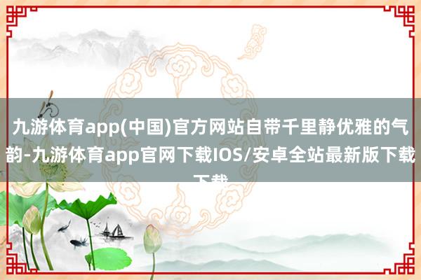 九游体育app(中国)官方网站自带千里静优雅的气韵-九游体育app官网下载IOS/安卓全站最新版下载
