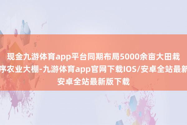 现金九游体育app平台同期布局5000余亩大田栽培与按序农业大棚-九游体育app官网下载IOS/安卓全站最新版下载