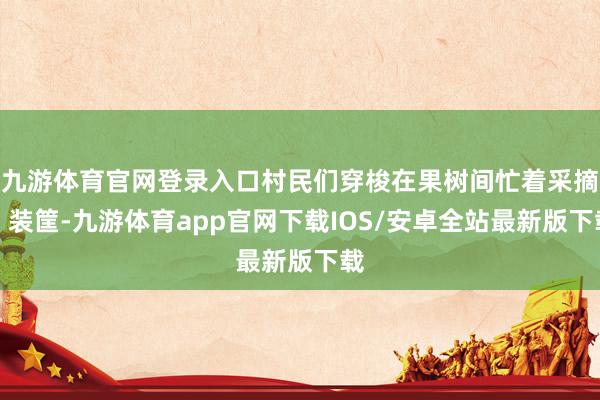 九游体育官网登录入口村民们穿梭在果树间忙着采摘、装筐-九游体育app官网下载IOS/安卓全站最新版下载