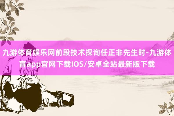 九游体育娱乐网前段技术探询任正非先生时-九游体育app官网下载IOS/安卓全站最新版下载