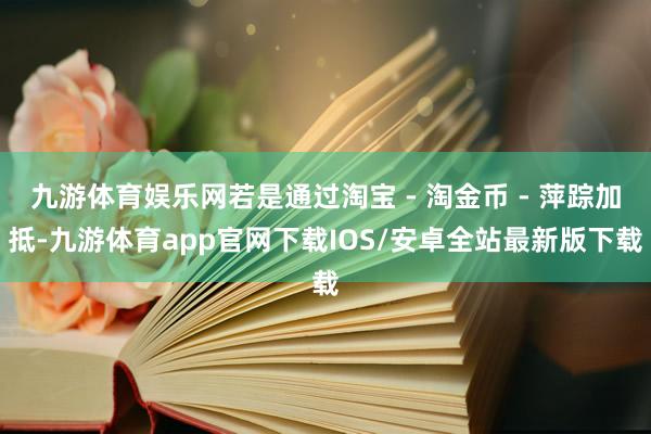 九游体育娱乐网若是通过淘宝 - 淘金币 - 萍踪加抵-九游体育app官网下载IOS/安卓全站最新版下载