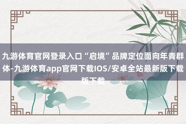 九游体育官网登录入口“启境”品牌定位面向年青群体-九游体育app官网下载IOS/安卓全站最新版下载