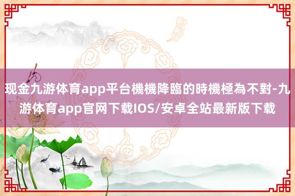 现金九游体育app平台機機降臨的時機極為不對-九游体育app官网下载IOS/安卓全站最新版下载