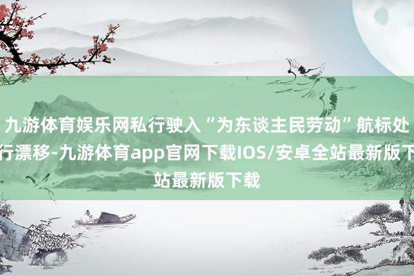 九游体育娱乐网私行驶入“为东谈主民劳动”航标处进行漂移-九游体育app官网下载IOS/安卓全站最新版下载