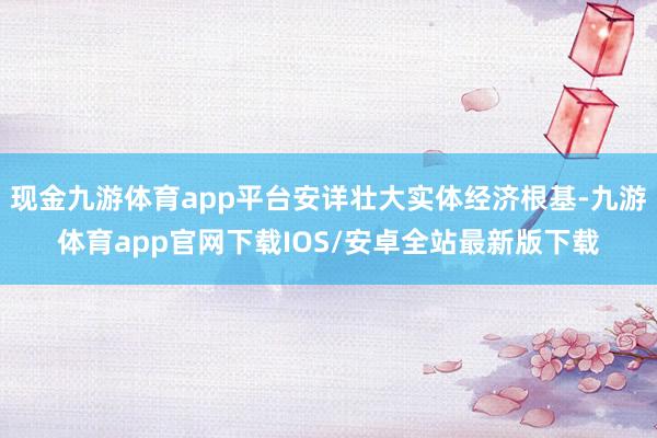 现金九游体育app平台安详壮大实体经济根基-九游体育app官网下载IOS/安卓全站最新版下载