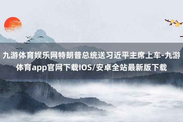 九游体育娱乐网特朗普总统送习近平主席上车-九游体育app官网下载IOS/安卓全站最新版下载