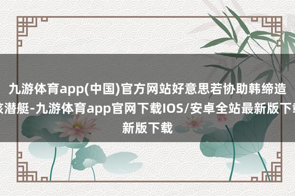九游体育app(中国)官方网站好意思若协助韩缔造核潜艇-九游体育app官网下载IOS/安卓全站最新版下载
