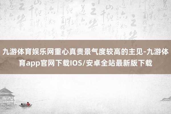 九游体育娱乐网重心真贵景气度较高的主见-九游体育app官网下载IOS/安卓全站最新版下载