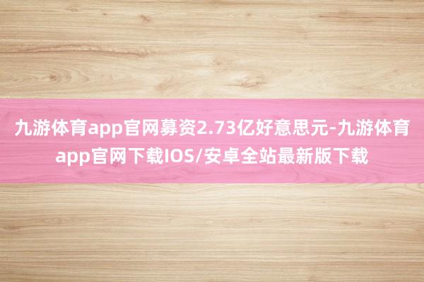 九游体育app官网募资2.73亿好意思元-九游体育app官网下载IOS/安卓全站最新版下载