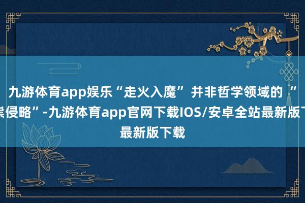 九游体育app娱乐“走火入魔” 并非哲学领域的 “邪祟侵略”-九游体育app官网下载IOS/安卓全站最新版下载