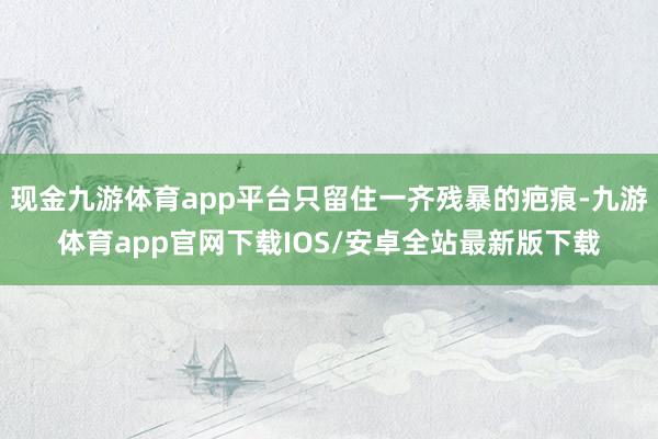 现金九游体育app平台只留住一齐残暴的疤痕-九游体育app官网下载IOS/安卓全站最新版下载