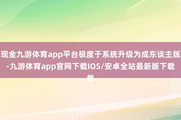 现金九游体育app平台极度于系统升级为成东谈主版-九游体育app官网下载IOS/安卓全站最新版下载