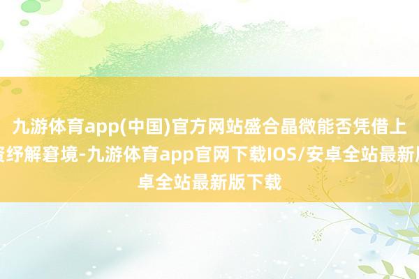 九游体育app(中国)官方网站盛合晶微能否凭借上市融资纾解窘境-九游体育app官网下载IOS/安卓全站最新版下载