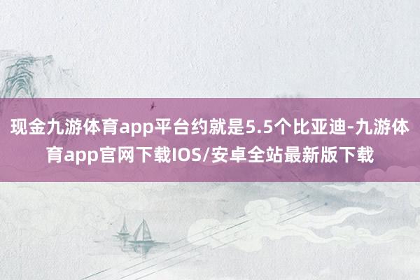 现金九游体育app平台约就是5.5个比亚迪-九游体育app官网下载IOS/安卓全站最新版下载