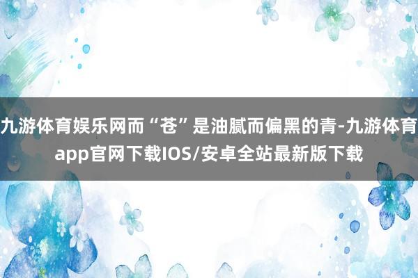 九游体育娱乐网而“苍”是油腻而偏黑的青-九游体育app官网下载IOS/安卓全站最新版下载