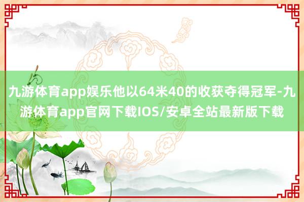 九游体育app娱乐他以64米40的收获夺得冠军-九游体育app官网下载IOS/安卓全站最新版下载