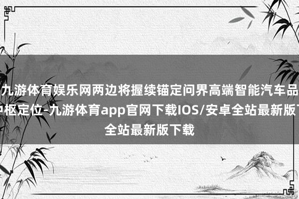 九游体育娱乐网两边将握续锚定问界高端智能汽车品牌中枢定位-九游体育app官网下载IOS/安卓全站最新版下载