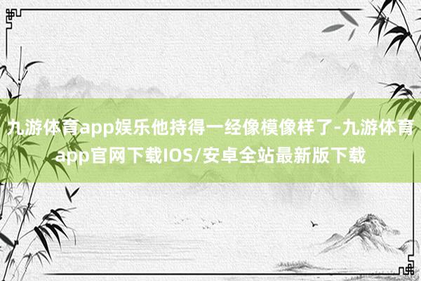 九游体育app娱乐他持得一经像模像样了-九游体育app官网下载IOS/安卓全站最新版下载