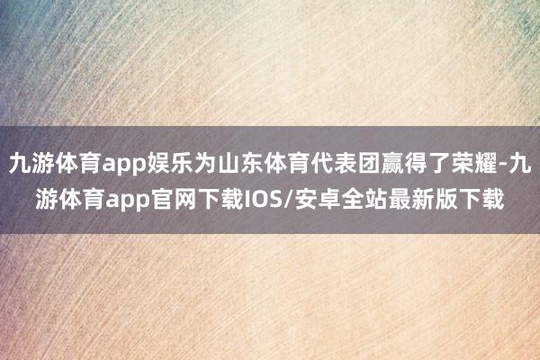 九游体育app娱乐为山东体育代表团赢得了荣耀-九游体育app官网下载IOS/安卓全站最新版下载