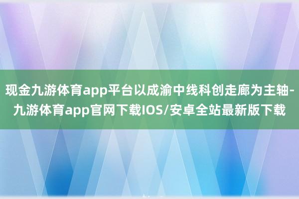 现金九游体育app平台以成渝中线科创走廊为主轴-九游体育app官网下载IOS/安卓全站最新版下载