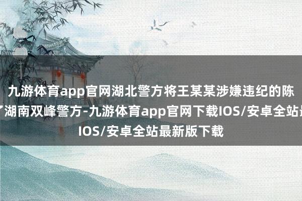 九游体育app官网湖北警方将王某某涉嫌违纪的陈迹派遣给了湖南双峰警方-九游体育app官网下载IOS/安卓全站最新版下载