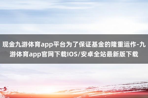 现金九游体育app平台为了保证基金的隆重运作-九游体育app官网下载IOS/安卓全站最新版下载