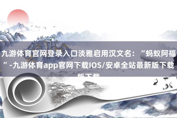 九游体育官网登录入口淡雅启用汉文名：“蚂蚁阿福”-九游体育app官网下载IOS/安卓全站最新版下载