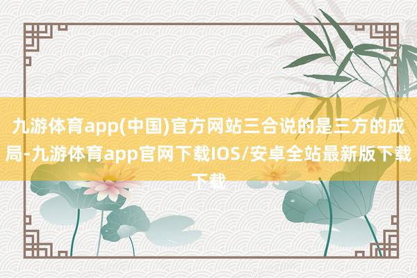 九游体育app(中国)官方网站三合说的是三方的成局-九游体育app官网下载IOS/安卓全站最新版下载