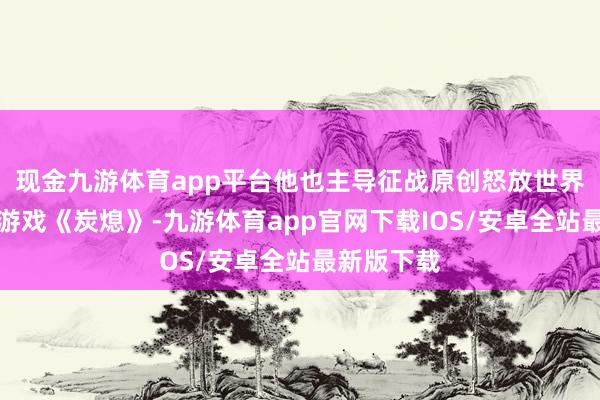 现金九游体育app平台他也主导征战原创怒放世界生活征战游戏《炭熄》-九游体育app官网下载IOS/安卓全站最新版下载