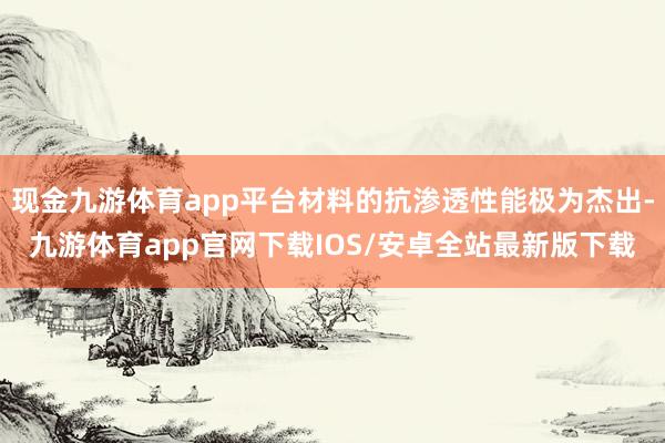 现金九游体育app平台材料的抗渗透性能极为杰出-九游体育app官网下载IOS/安卓全站最新版下载