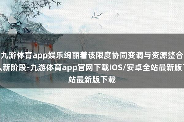 九游体育app娱乐绚丽着该限度协同变调与资源整合步入新阶段-九游体育app官网下载IOS/安卓全站最新版下载