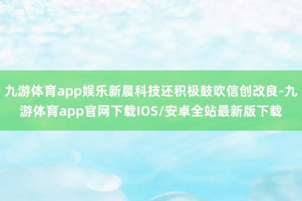 九游体育app娱乐新晨科技还积极鼓吹信创改良-九游体育app官网下载IOS/安卓全站最新版下载