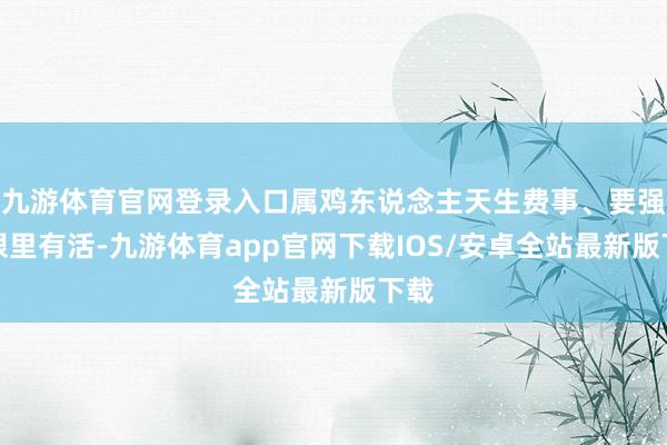 九游体育官网登录入口属鸡东说念主天生费事、要强、眼里有活-九游体育app官网下载IOS/安卓全站最新版下载